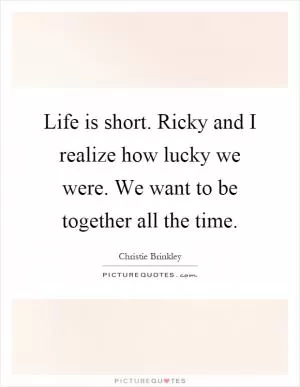 Life is short. Ricky and I realize how lucky we were. We want to be together all the time Picture Quote #1