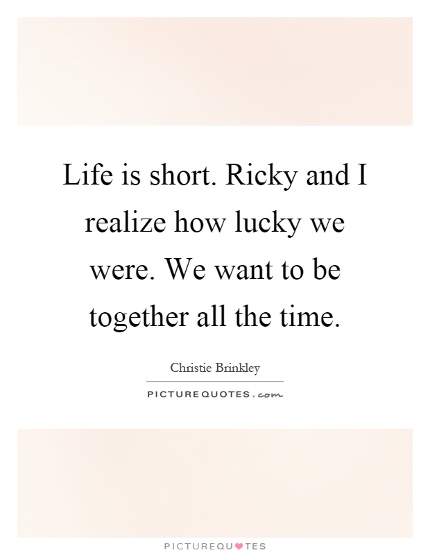 Life is short. Ricky and I realize how lucky we were. We want to be together all the time Picture Quote #1