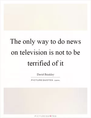 The only way to do news on television is not to be terrified of it Picture Quote #1