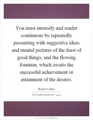 You must intensify and render continuous by repeatedly presenting with suggestive ideas and mental pictures of the feast of good things, and the flowing fountain, which awaits the successful achievement or attainment of the desires Picture Quote #1