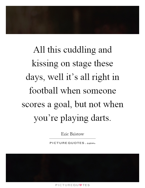 All this cuddling and kissing on stage these days, well it's all right in football when someone scores a goal, but not when you're playing darts Picture Quote #1