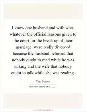 I know one husband and wife who, whatever the official reasons given to the court for the break up of their marriage, were really divorced because the husband believed that nobody ought to read while he was talking and the wife that nobody ought to talk while she was reading Picture Quote #1