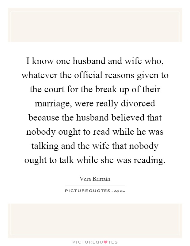 I know one husband and wife who, whatever the official reasons given to the court for the break up of their marriage, were really divorced because the husband believed that nobody ought to read while he was talking and the wife that nobody ought to talk while she was reading Picture Quote #1