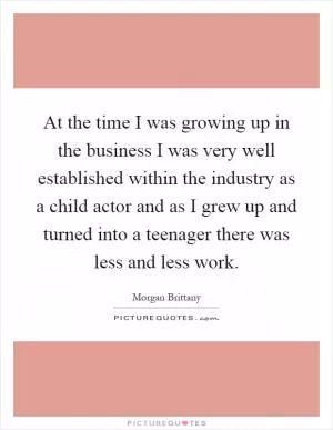 At the time I was growing up in the business I was very well established within the industry as a child actor and as I grew up and turned into a teenager there was less and less work Picture Quote #1
