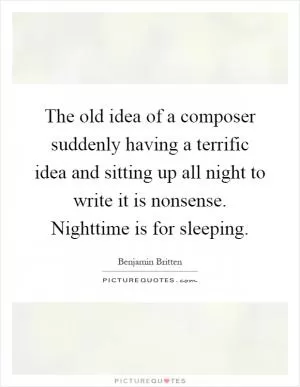 The old idea of a composer suddenly having a terrific idea and sitting up all night to write it is nonsense. Nighttime is for sleeping Picture Quote #1
