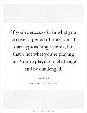 If you’re successful in what you do over a period of time, you’ll start approaching records, but that’s not what you’re playing for. You’re playing to challenge and be challenged Picture Quote #1