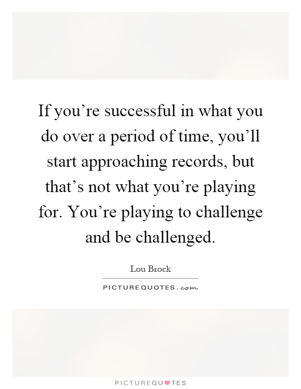 If you're successful in what you do over a period of time, you'll start approaching records, but that's not what you're playing for. You're playing to challenge and be challenged Picture Quote #1