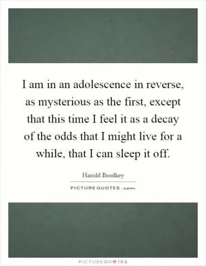 I am in an adolescence in reverse, as mysterious as the first, except that this time I feel it as a decay of the odds that I might live for a while, that I can sleep it off Picture Quote #1
