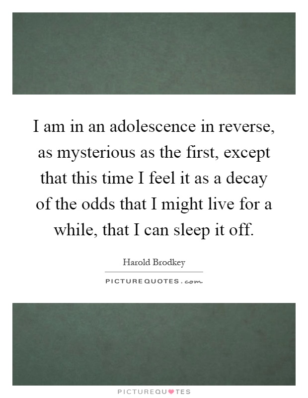 I am in an adolescence in reverse, as mysterious as the first, except that this time I feel it as a decay of the odds that I might live for a while, that I can sleep it off Picture Quote #1