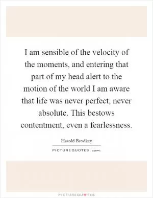 I am sensible of the velocity of the moments, and entering that part of my head alert to the motion of the world I am aware that life was never perfect, never absolute. This bestows contentment, even a fearlessness Picture Quote #1