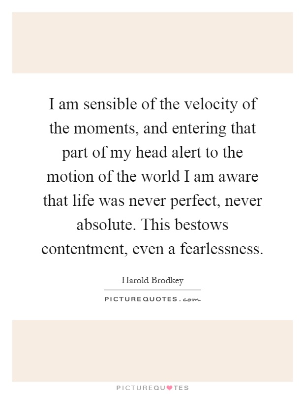 I am sensible of the velocity of the moments, and entering that part of my head alert to the motion of the world I am aware that life was never perfect, never absolute. This bestows contentment, even a fearlessness Picture Quote #1
