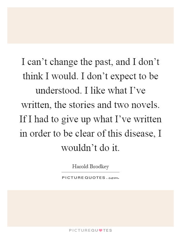 I can't change the past, and I don't think I would. I don't expect to be understood. I like what I've written, the stories and two novels. If I had to give up what I've written in order to be clear of this disease, I wouldn't do it Picture Quote #1