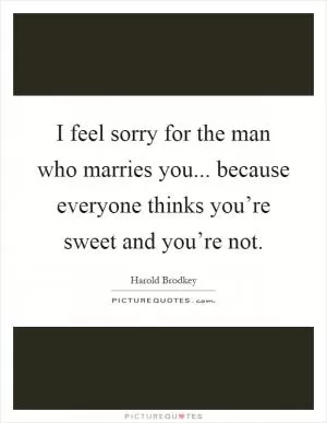 I feel sorry for the man who marries you... because everyone thinks you’re sweet and you’re not Picture Quote #1