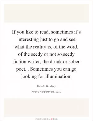 If you like to read, sometimes it’s interesting just to go and see what the reality is, of the word, of the seedy or not so seedy fiction writer, the drunk or sober poet... Sometimes you can go looking for illumination Picture Quote #1