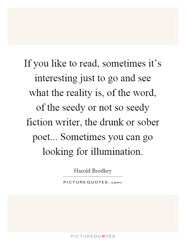 If you like to read, sometimes it's interesting just to go and see what the reality is, of the word, of the seedy or not so seedy fiction writer, the drunk or sober poet... Sometimes you can go looking for illumination Picture Quote #1