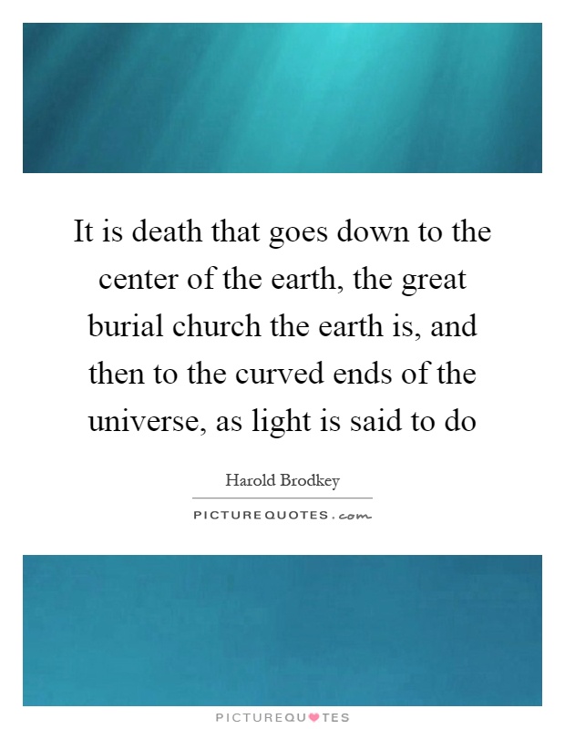 It is death that goes down to the center of the earth, the great burial church the earth is, and then to the curved ends of the universe, as light is said to do Picture Quote #1