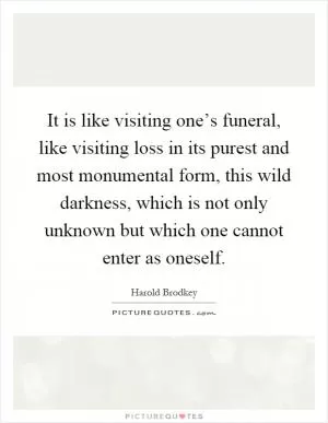It is like visiting one’s funeral, like visiting loss in its purest and most monumental form, this wild darkness, which is not only unknown but which one cannot enter as oneself Picture Quote #1