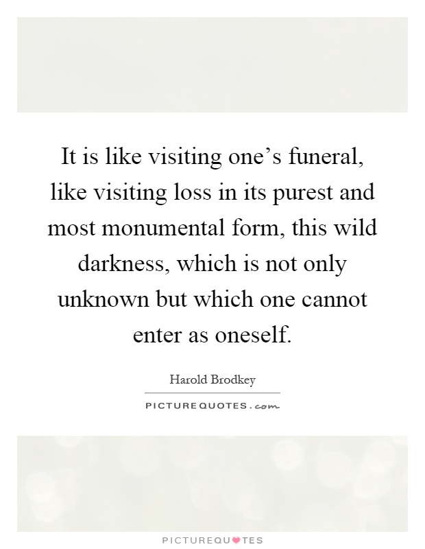 It is like visiting one's funeral, like visiting loss in its purest and most monumental form, this wild darkness, which is not only unknown but which one cannot enter as oneself Picture Quote #1