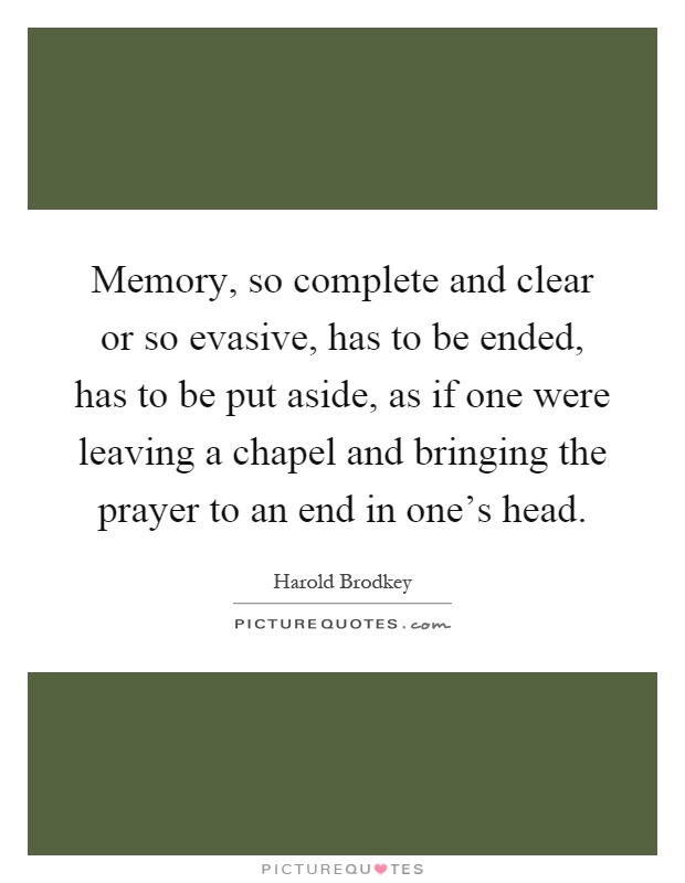 Memory, so complete and clear or so evasive, has to be ended, has to be put aside, as if one were leaving a chapel and bringing the prayer to an end in one's head Picture Quote #1