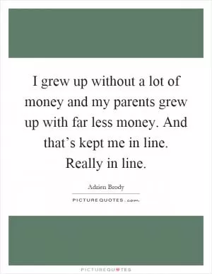 I grew up without a lot of money and my parents grew up with far less money. And that’s kept me in line. Really in line Picture Quote #1