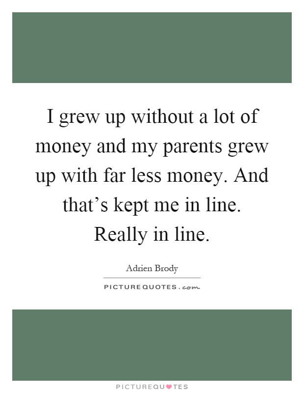 I grew up without a lot of money and my parents grew up with far less money. And that's kept me in line. Really in line Picture Quote #1