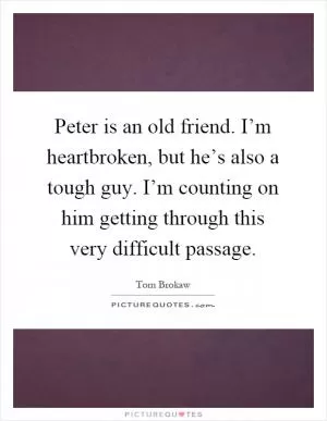 Peter is an old friend. I’m heartbroken, but he’s also a tough guy. I’m counting on him getting through this very difficult passage Picture Quote #1