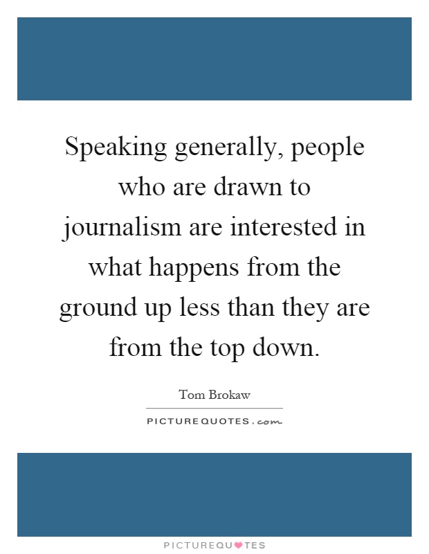 Speaking generally, people who are drawn to journalism are interested in what happens from the ground up less than they are from the top down Picture Quote #1