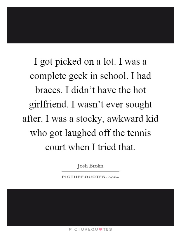 I got picked on a lot. I was a complete geek in school. I had braces. I didn't have the hot girlfriend. I wasn't ever sought after. I was a stocky, awkward kid who got laughed off the tennis court when I tried that Picture Quote #1