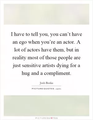 I have to tell you, you can’t have an ego when you’re an actor. A lot of actors have them, but in reality most of those people are just sensitive artists dying for a hug and a compliment Picture Quote #1