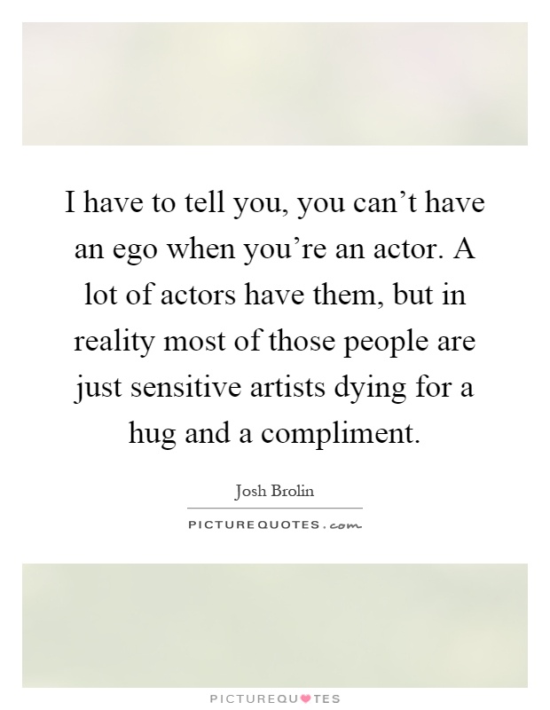I have to tell you, you can't have an ego when you're an actor. A lot of actors have them, but in reality most of those people are just sensitive artists dying for a hug and a compliment Picture Quote #1