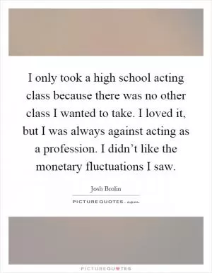 I only took a high school acting class because there was no other class I wanted to take. I loved it, but I was always against acting as a profession. I didn’t like the monetary fluctuations I saw Picture Quote #1