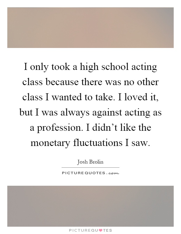 I only took a high school acting class because there was no other class I wanted to take. I loved it, but I was always against acting as a profession. I didn't like the monetary fluctuations I saw Picture Quote #1