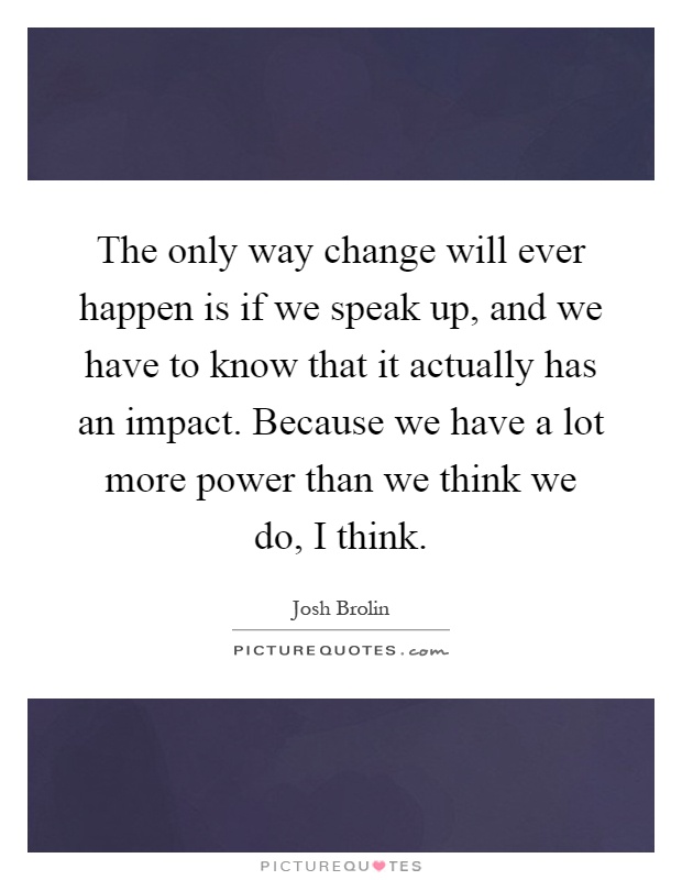 The only way change will ever happen is if we speak up, and we have to know that it actually has an impact. Because we have a lot more power than we think we do, I think Picture Quote #1