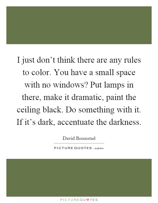 I just don't think there are any rules to color. You have a small space with no windows? Put lamps in there, make it dramatic, paint the ceiling black. Do something with it. If it's dark, accentuate the darkness Picture Quote #1