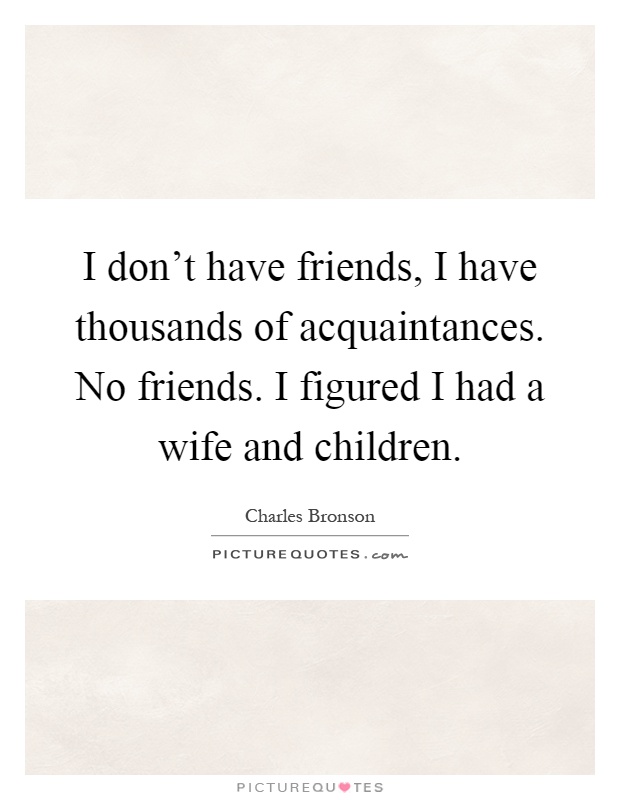 I don't have friends, I have thousands of acquaintances. No friends. I figured I had a wife and children Picture Quote #1