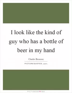 I look like the kind of guy who has a bottle of beer in my hand Picture Quote #1