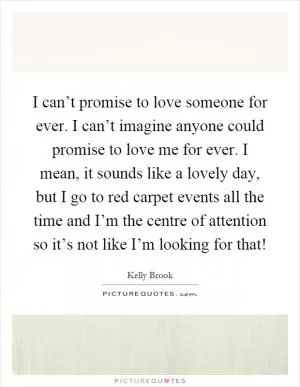 I can’t promise to love someone for ever. I can’t imagine anyone could promise to love me for ever. I mean, it sounds like a lovely day, but I go to red carpet events all the time and I’m the centre of attention so it’s not like I’m looking for that! Picture Quote #1