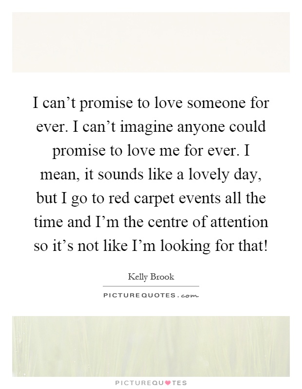 I can't promise to love someone for ever. I can't imagine anyone could promise to love me for ever. I mean, it sounds like a lovely day, but I go to red carpet events all the time and I'm the centre of attention so it's not like I'm looking for that! Picture Quote #1
