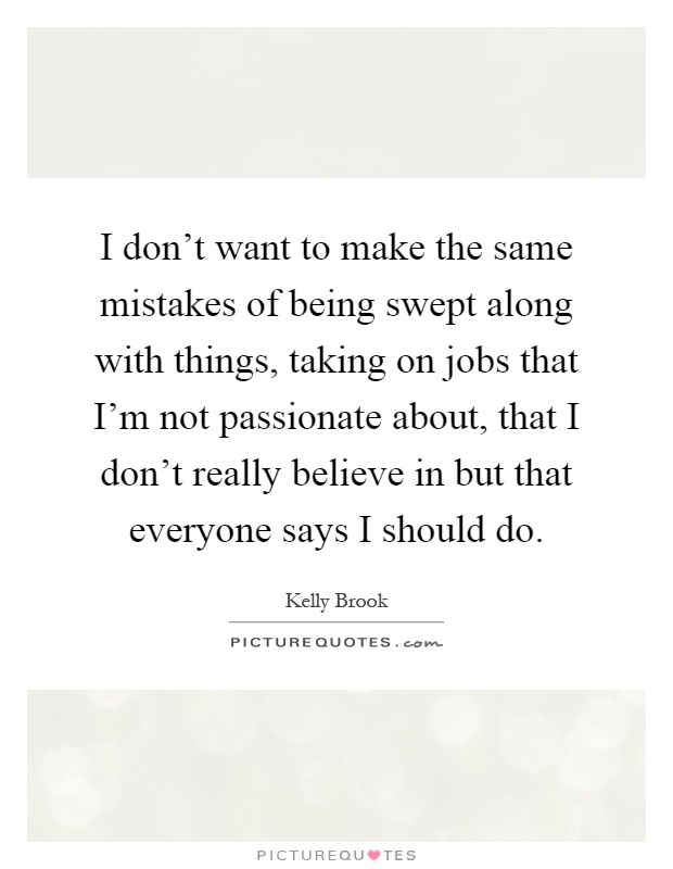 I don't want to make the same mistakes of being swept along with things, taking on jobs that I'm not passionate about, that I don't really believe in but that everyone says I should do Picture Quote #1