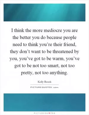 I think the more mediocre you are the better you do because people need to think you’re their friend, they don’t want to be threatened by you, you’ve got to be warm, you’ve got to be not too smart, not too pretty, not too anything Picture Quote #1