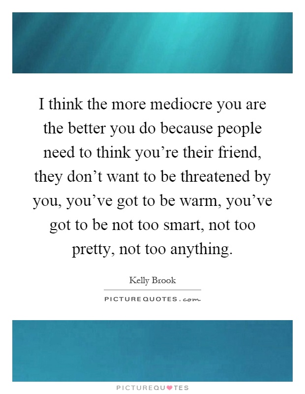 I think the more mediocre you are the better you do because people need to think you're their friend, they don't want to be threatened by you, you've got to be warm, you've got to be not too smart, not too pretty, not too anything Picture Quote #1