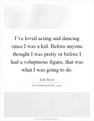 I’ve loved acting and dancing since I was a kid. Before anyone thought I was pretty or before I had a voluptuous figure, that was what I was going to do Picture Quote #1