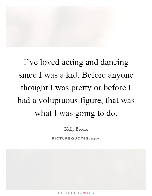 I've loved acting and dancing since I was a kid. Before anyone thought I was pretty or before I had a voluptuous figure, that was what I was going to do Picture Quote #1