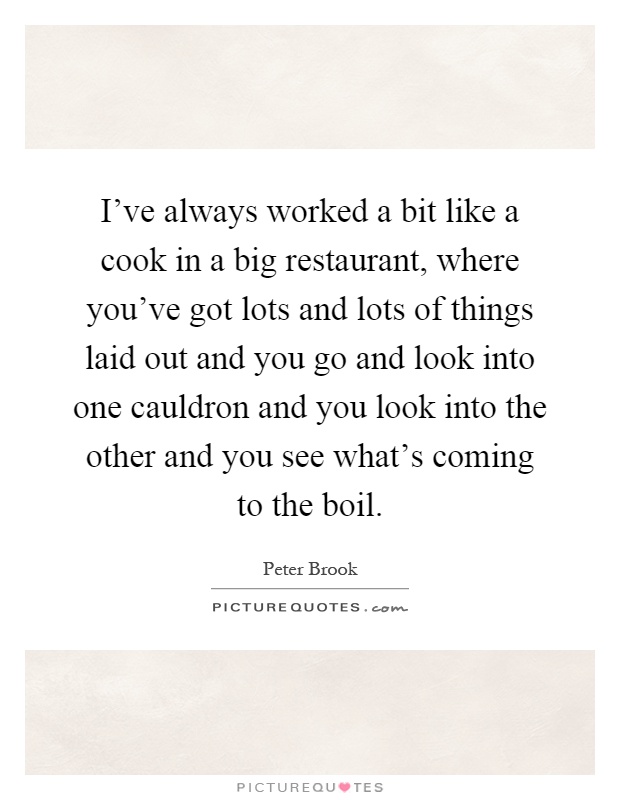 I've always worked a bit like a cook in a big restaurant, where you've got lots and lots of things laid out and you go and look into one cauldron and you look into the other and you see what's coming to the boil Picture Quote #1