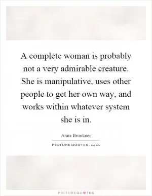 A complete woman is probably not a very admirable creature. She is manipulative, uses other people to get her own way, and works within whatever system she is in Picture Quote #1