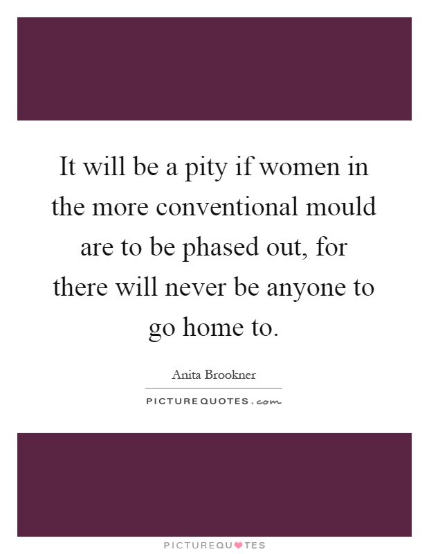 It will be a pity if women in the more conventional mould are to be phased out, for there will never be anyone to go home to Picture Quote #1