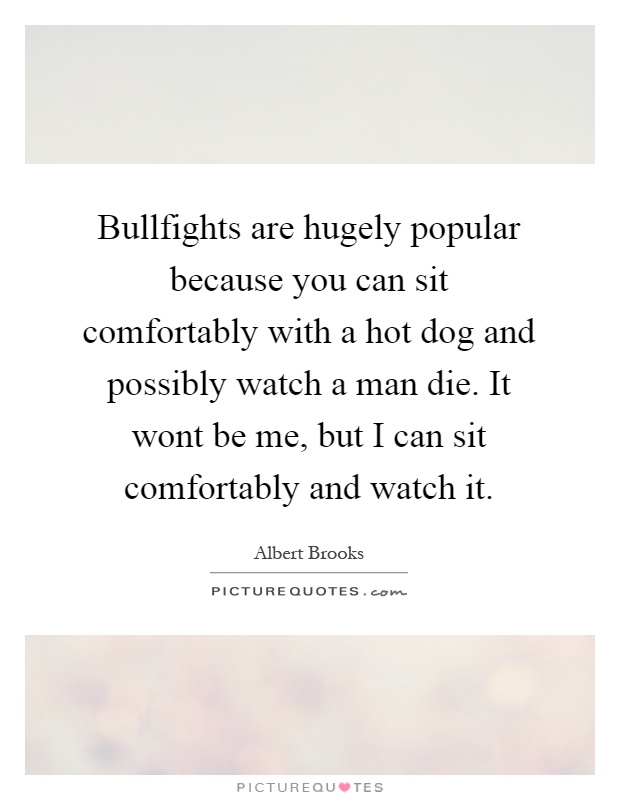 Bullfights are hugely popular because you can sit comfortably with a hot dog and possibly watch a man die. It wont be me, but I can sit comfortably and watch it Picture Quote #1