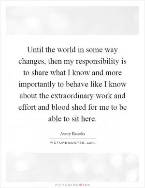 Until the world in some way changes, then my responsibility is to share what I know and more importantly to behave like I know about the extraordinary work and effort and blood shed for me to be able to sit here Picture Quote #1
