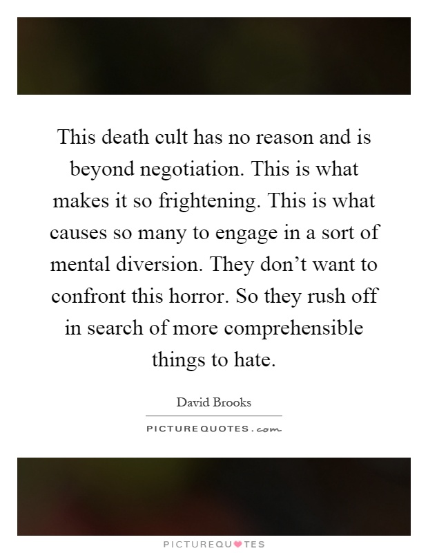 This death cult has no reason and is beyond negotiation. This is what makes it so frightening. This is what causes so many to engage in a sort of mental diversion. They don't want to confront this horror. So they rush off in search of more comprehensible things to hate Picture Quote #1