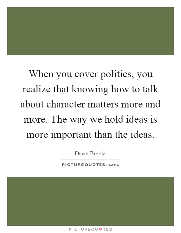 When you cover politics, you realize that knowing how to talk about character matters more and more. The way we hold ideas is more important than the ideas Picture Quote #1